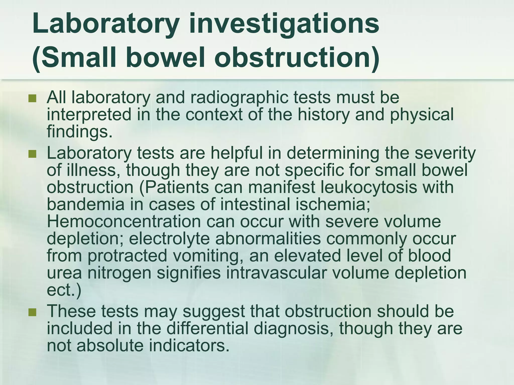 Laboratory investigations
(Small bowel obstruction)
 All laboratory and radiographic tests must be
interpreted in the context of the history and physical
findings.
 Laboratory tests are helpful in determining the severity
of illness, though they are not specific for small bowel
obstruction (Patients can manifest leukocytosis with
bandemia in cases of intestinal ischemia;
Hemoconcentration can occur with severe volume
depletion; electrolyte abnormalities commonly occur
from protracted vomiting, an elevated level of blood
urea nitrogen signifies intravascular volume depletion
ect.)
 These tests may suggest that obstruction should be
included in the differential diagnosis, though they are
not absolute indicators.
 