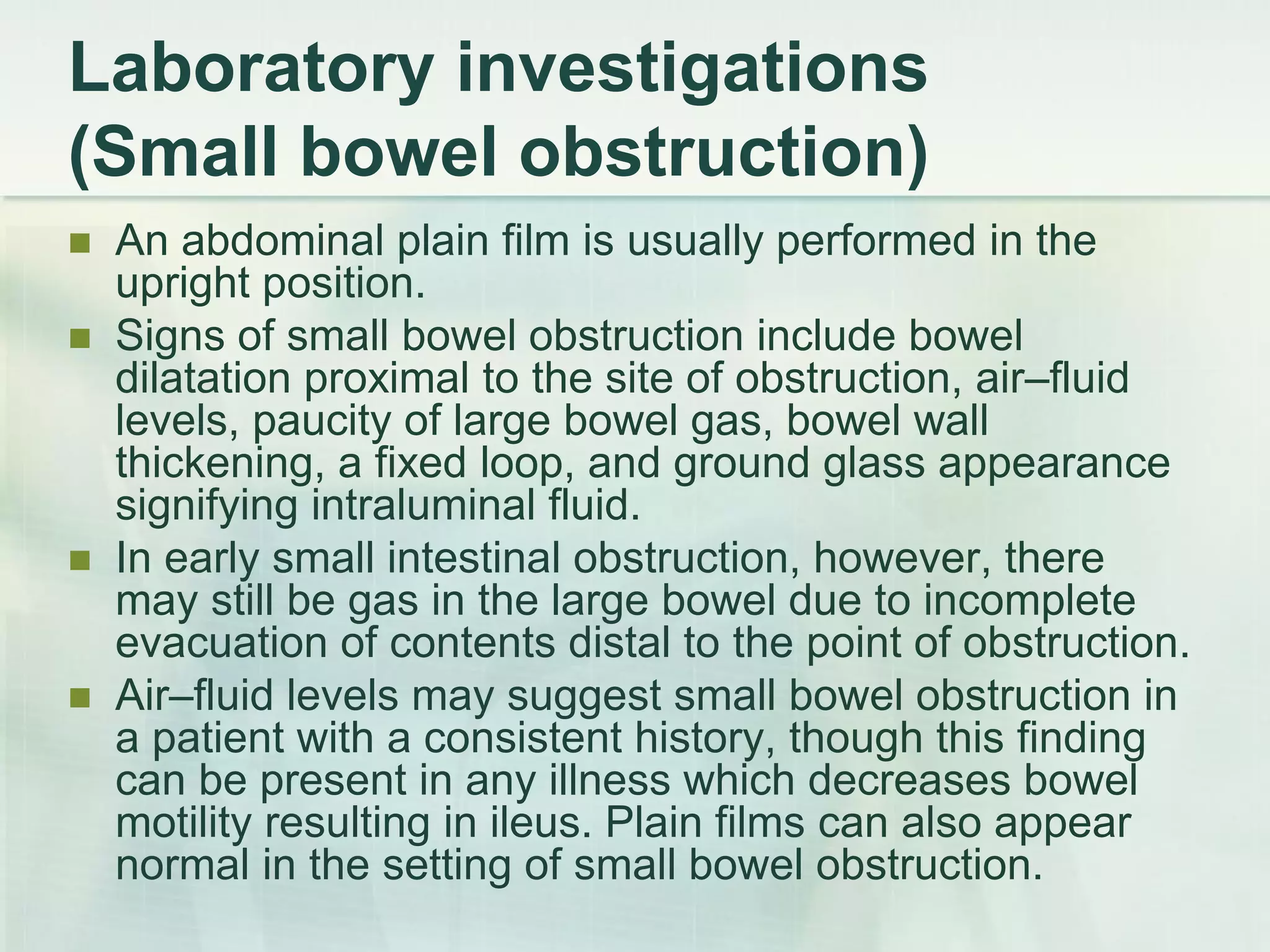 Laboratory investigations
(Small bowel obstruction)
 An abdominal plain film is usually performed in the
upright position.
 Signs of small bowel obstruction include bowel
dilatation proximal to the site of obstruction, air–fluid
levels, paucity of large bowel gas, bowel wall
thickening, a fixed loop, and ground glass appearance
signifying intraluminal fluid.
 In early small intestinal obstruction, however, there
may still be gas in the large bowel due to incomplete
evacuation of contents distal to the point of obstruction.
 Air–fluid levels may suggest small bowel obstruction in
a patient with a consistent history, though this finding
can be present in any illness which decreases bowel
motility resulting in ileus. Plain films can also appear
normal in the setting of small bowel obstruction.
 