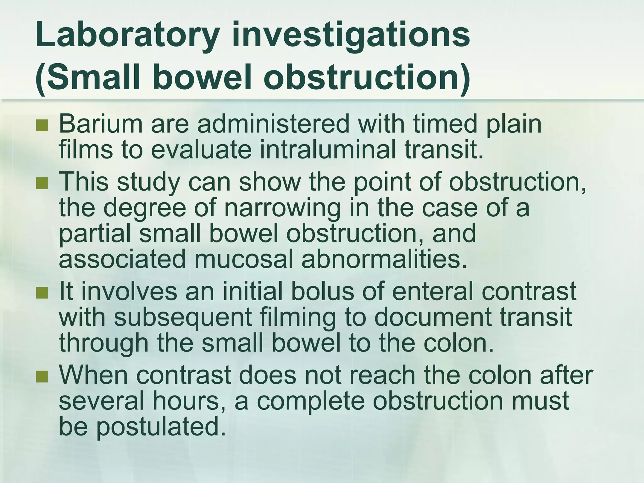 Laboratory investigations
(Small bowel obstruction)
 Barium are administered with timed plain
films to evaluate intraluminal transit.
 This study can show the point of obstruction,
the degree of narrowing in the case of a
partial small bowel obstruction, and
associated mucosal abnormalities.
 It involves an initial bolus of enteral contrast
with subsequent filming to document transit
through the small bowel to the colon.
 When contrast does not reach the colon after
several hours, a complete obstruction must
be postulated.
 