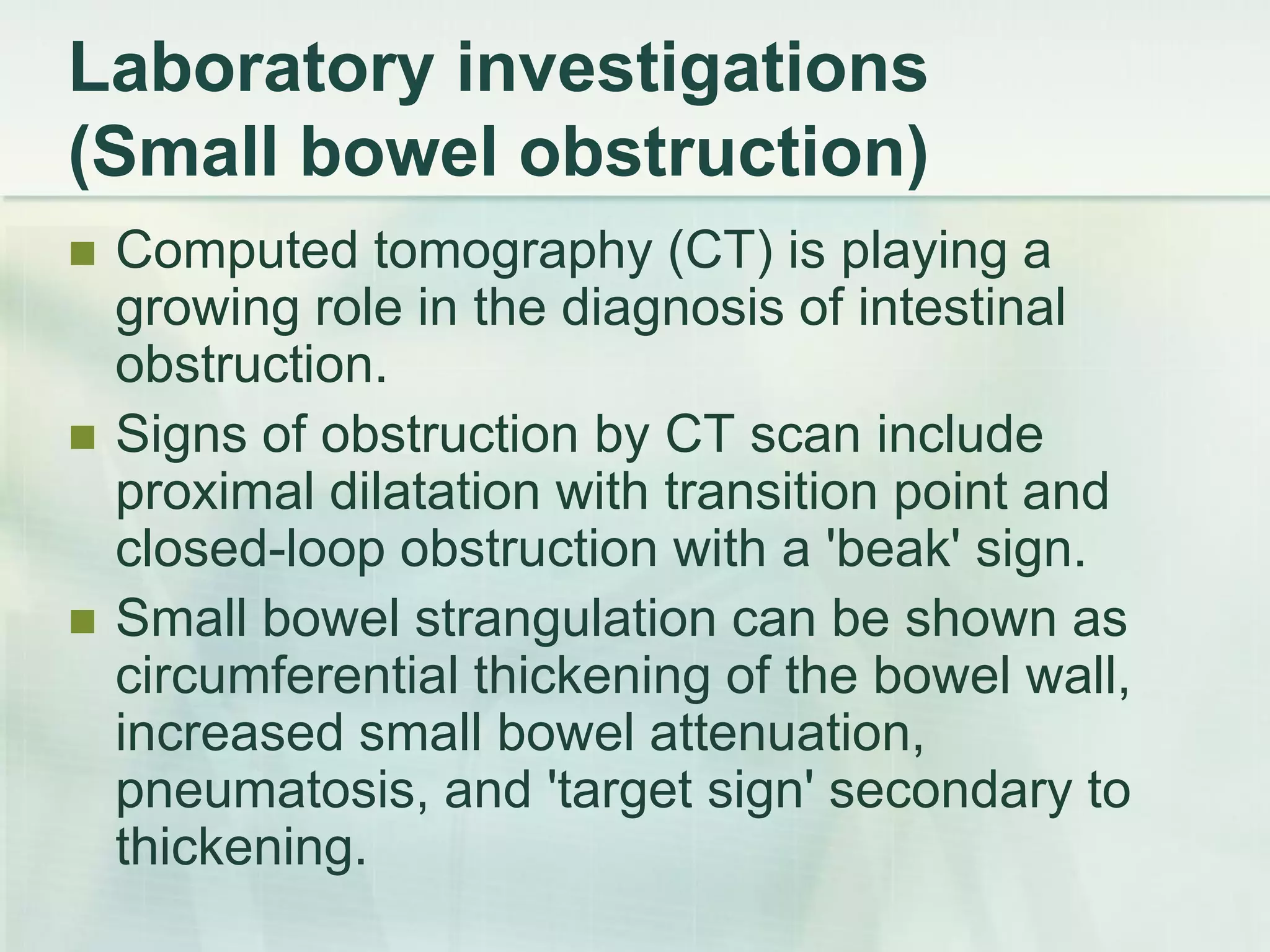 Laboratory investigations
(Small bowel obstruction)
 Computed tomography (CT) is playing a
growing role in the diagnosis of intestinal
obstruction.
 Signs of obstruction by CT scan include
proximal dilatation with transition point and
closed-loop obstruction with a 'beak' sign.
 Small bowel strangulation can be shown as
circumferential thickening of the bowel wall,
increased small bowel attenuation,
pneumatosis, and 'target sign' secondary to
thickening.
 