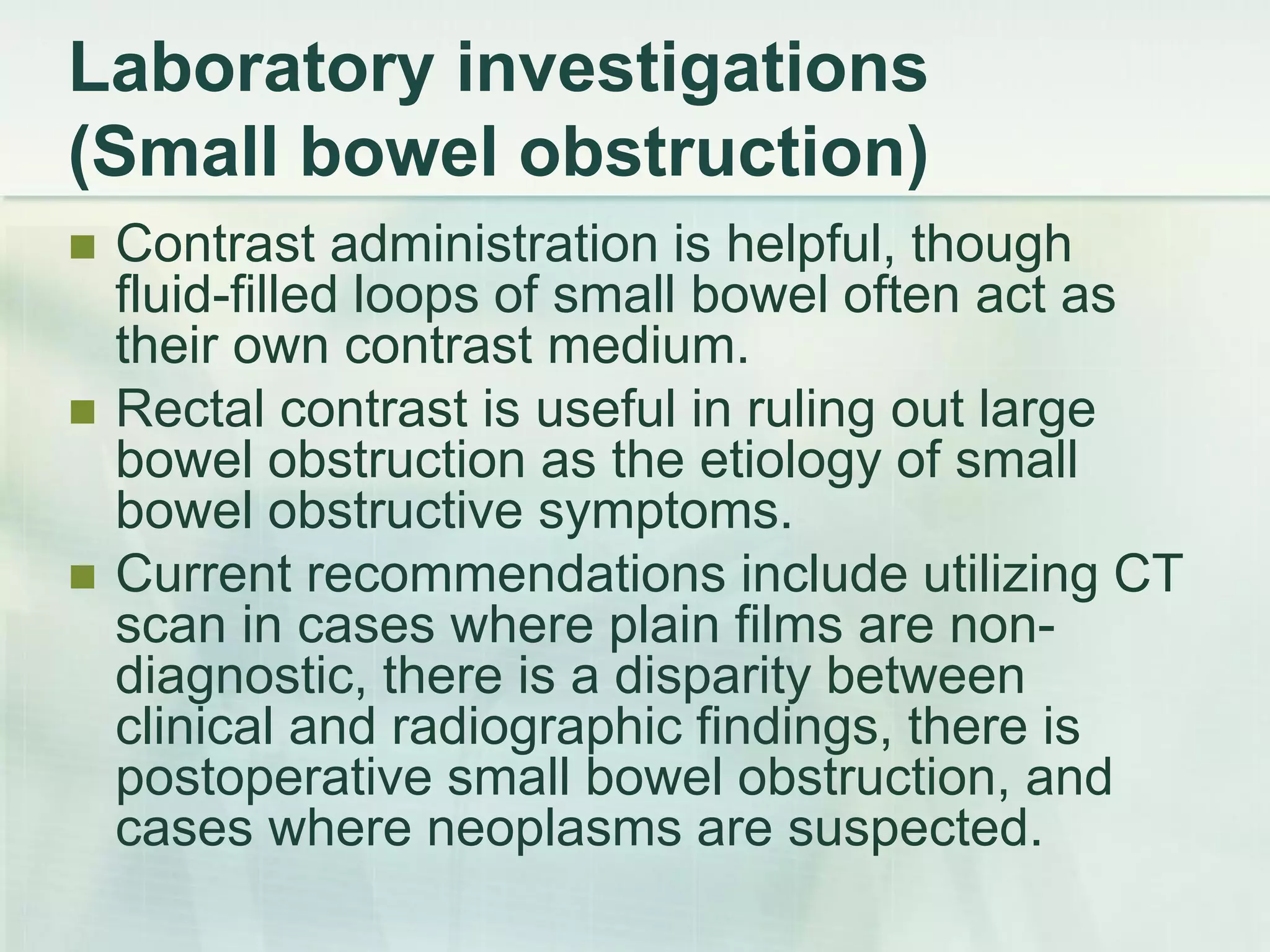 Laboratory investigations
(Small bowel obstruction)
 Contrast administration is helpful, though
fluid-filled loops of small bowel often act as
their own contrast medium.
 Rectal contrast is useful in ruling out large
bowel obstruction as the etiology of small
bowel obstructive symptoms.
 Current recommendations include utilizing CT
scan in cases where plain films are non-
diagnostic, there is a disparity between
clinical and radiographic findings, there is
postoperative small bowel obstruction, and
cases where neoplasms are suspected.
 
