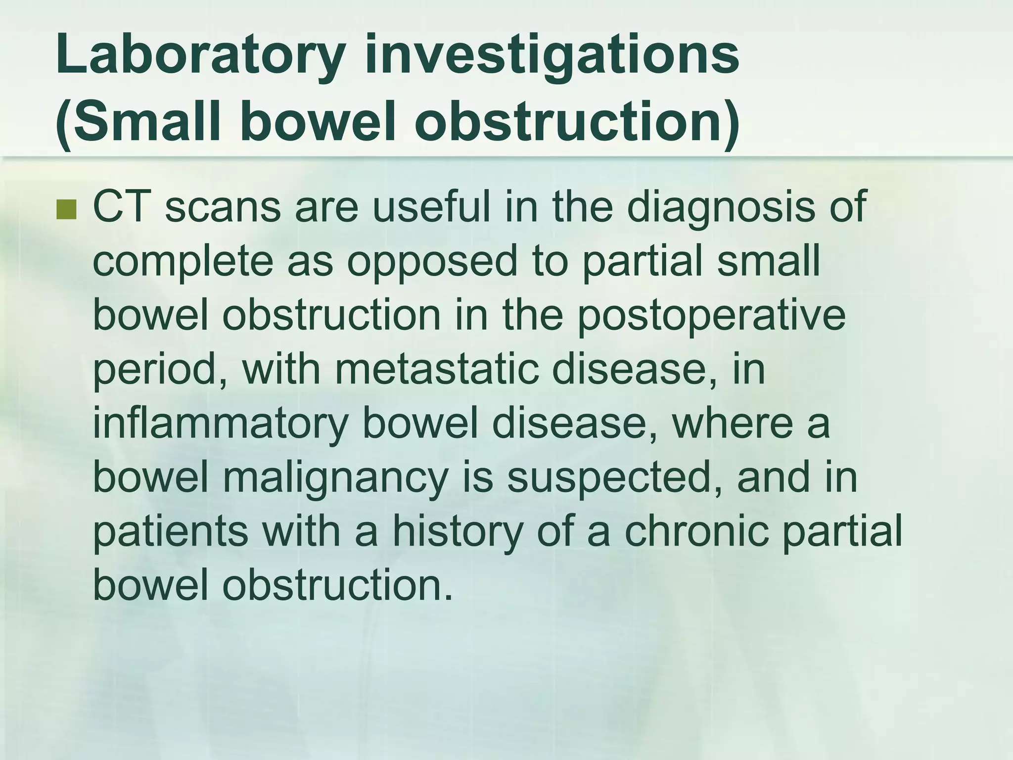 Laboratory investigations
(Small bowel obstruction)
 CT scans are useful in the diagnosis of
complete as opposed to partial small
bowel obstruction in the postoperative
period, with metastatic disease, in
inflammatory bowel disease, where a
bowel malignancy is suspected, and in
patients with a history of a chronic partial
bowel obstruction.
 