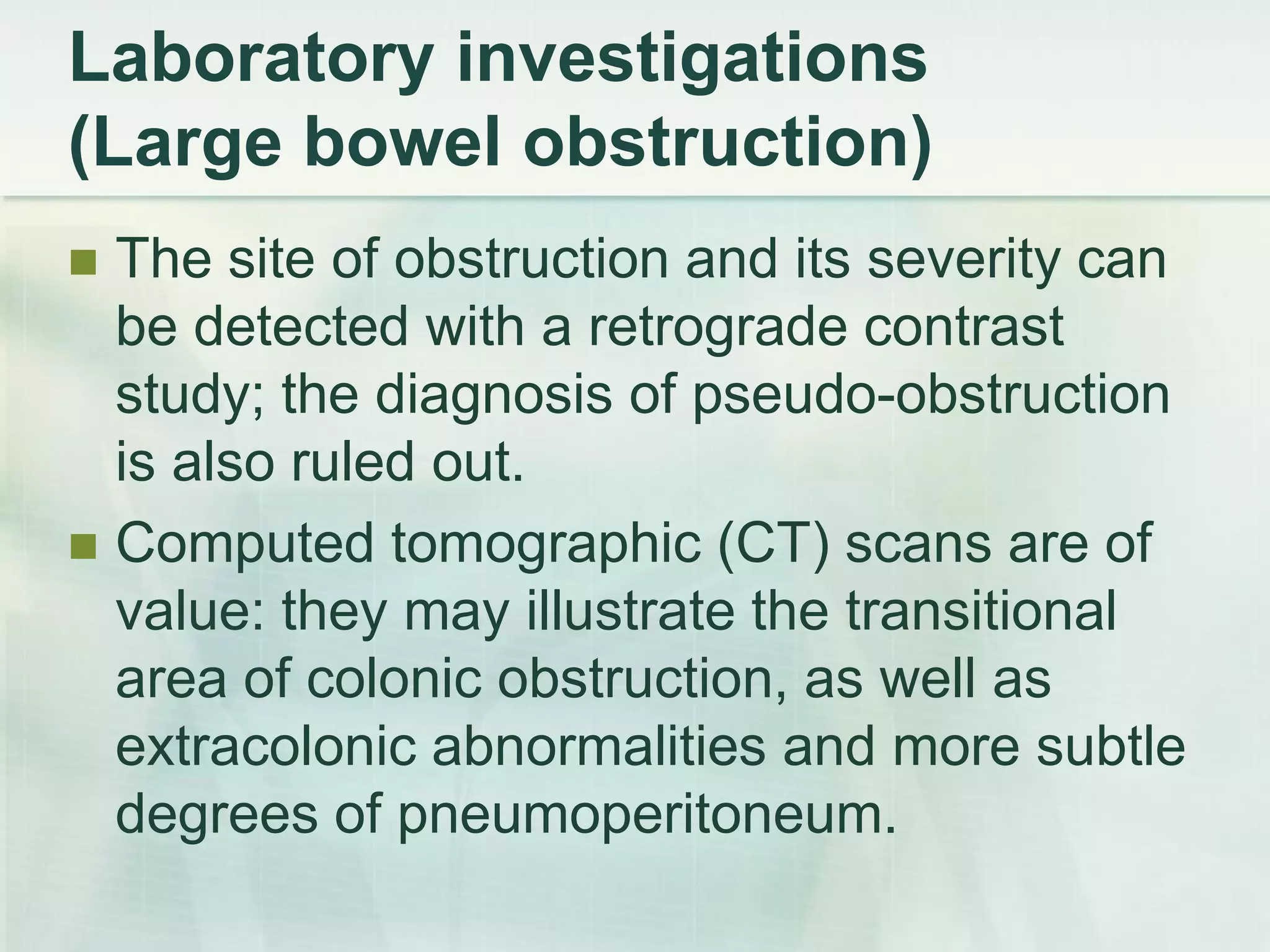Laboratory investigations
(Large bowel obstruction)
 The site of obstruction and its severity can
be detected with a retrograde contrast
study; the diagnosis of pseudo-obstruction
is also ruled out.
 Computed tomographic (CT) scans are of
value: they may illustrate the transitional
area of colonic obstruction, as well as
extracolonic abnormalities and more subtle
degrees of pneumoperitoneum.
 