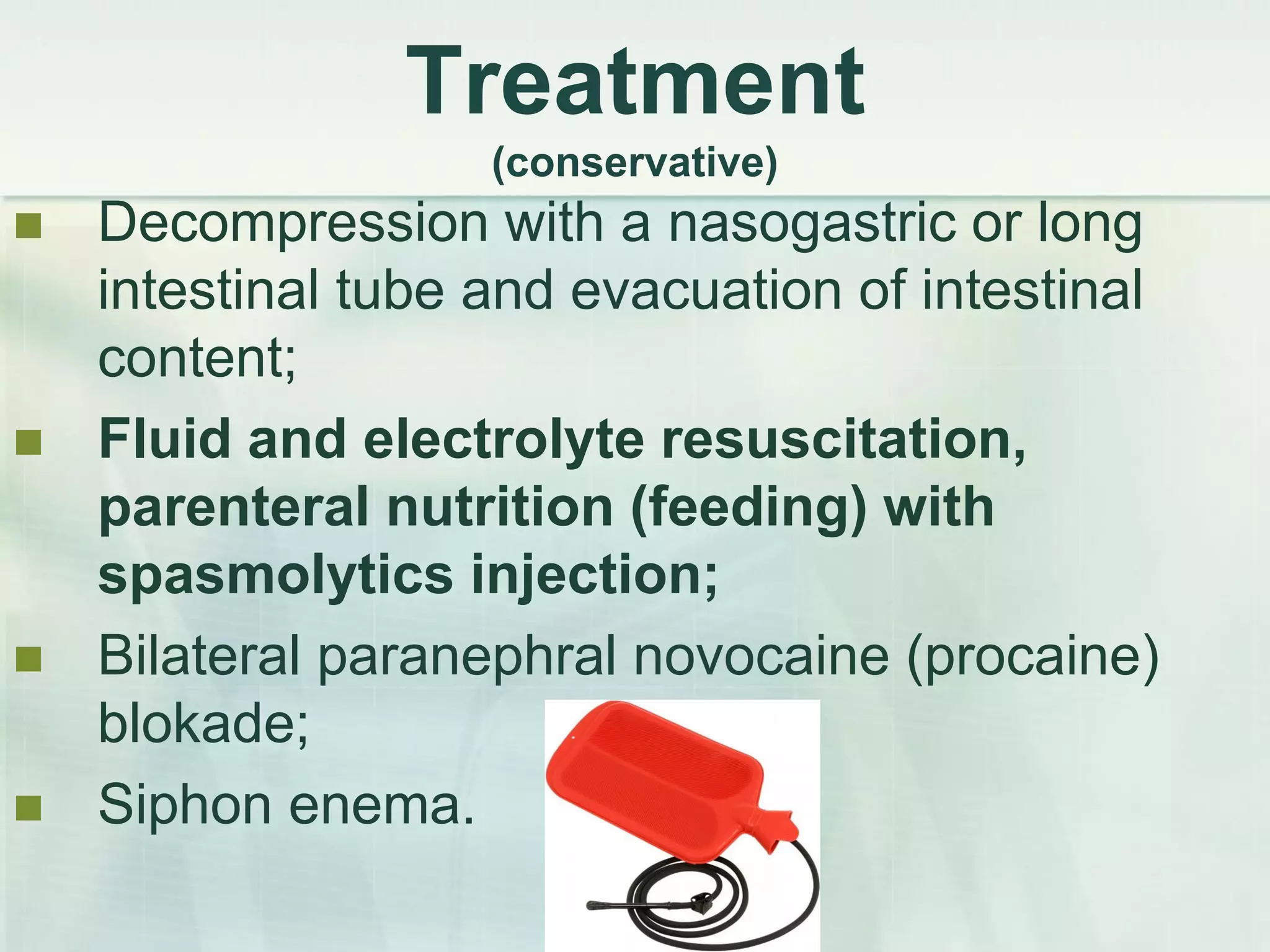 Treatment
(conservative)
 Decompression with a nasogastric or long
intestinal tube and evacuation of intestinal
content;
 Fluid and electrolyte resuscitation,
parenteral nutrition (feeding) with
spasmolytics injection;
 Bilateral paranephral novocaine (procaine)
blokade;
 Siphon enema.
 