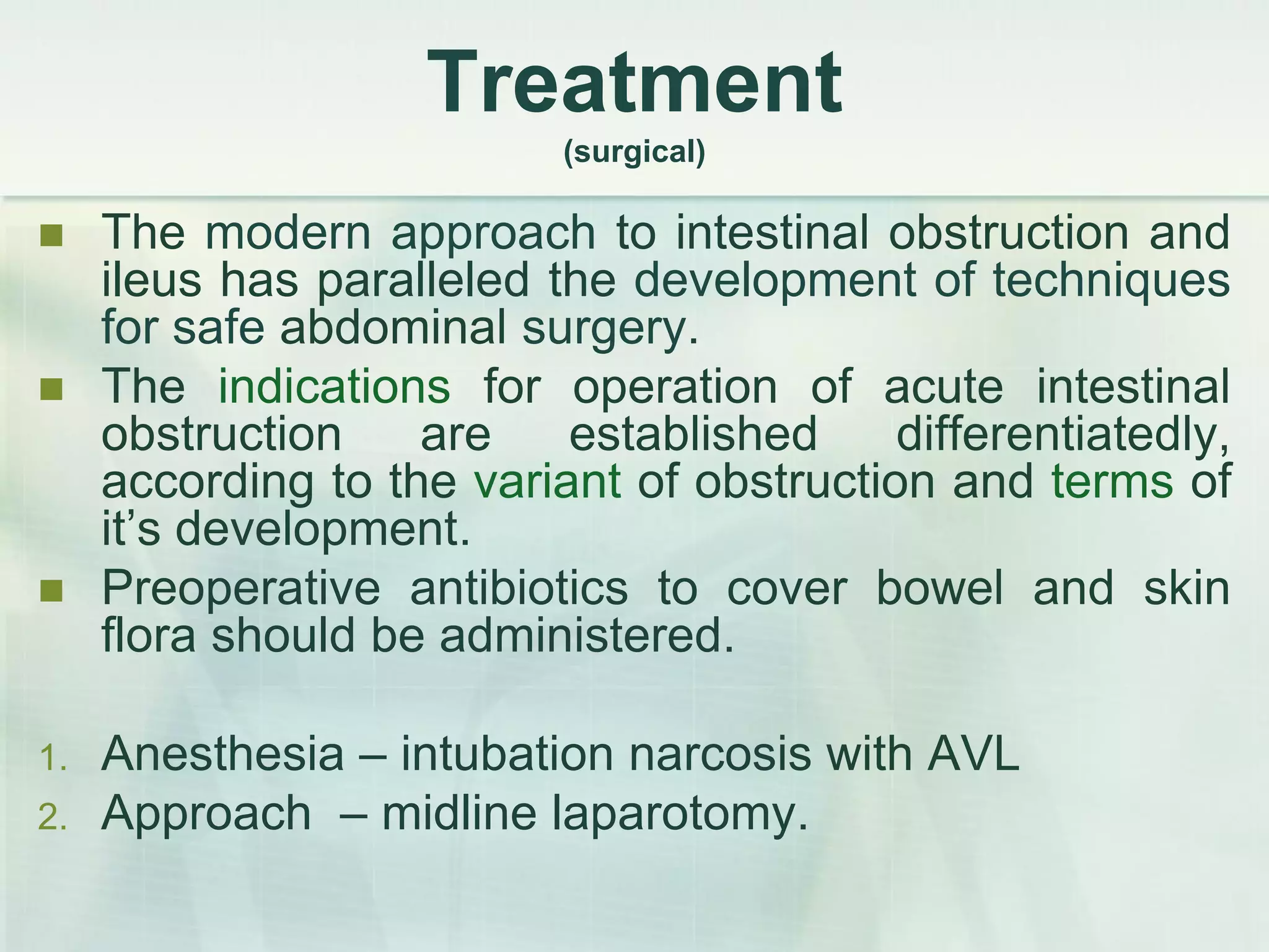 Treatment
(surgical)
 The modern approach to intestinal obstruction and
ileus has paralleled the development of techniques
for safe abdominal surgery.
 The indications for operation of acute intestinal
obstruction are established differentiatedly,
according to the variant of obstruction and terms of
it’s development.
 Preoperative antibiotics to cover bowel and skin
flora should be administered.
1. Anesthesia – intubation narcosis with AVL
2. Approach – midline laparotomy.
 