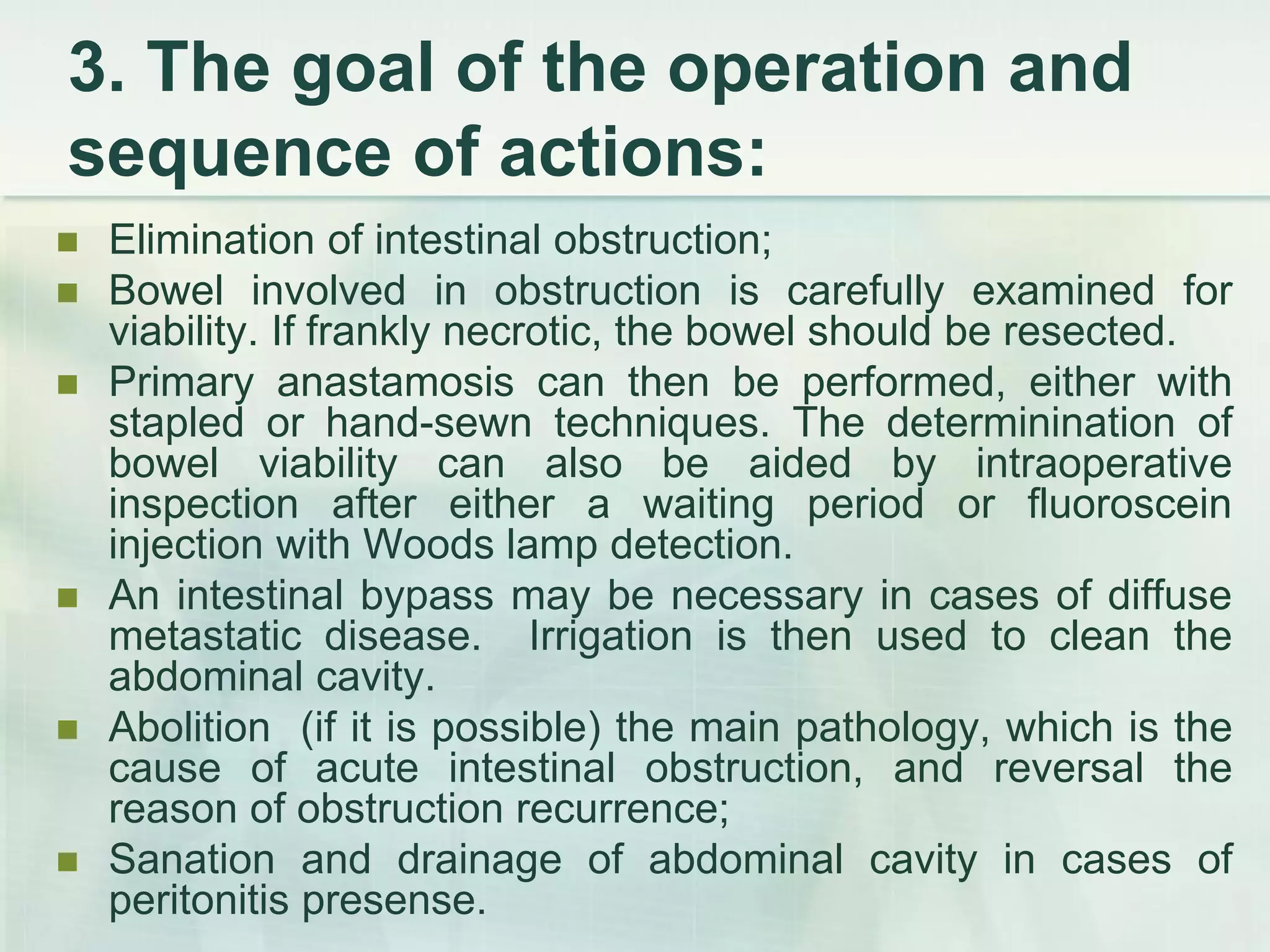 3. The goal of the operation and
sequence of actions:
 Elimination of intestinal obstruction;
 Bowel involved in obstruction is carefully examined for
viability. If frankly necrotic, the bowel should be resected.
 Primary anastamosis can then be performed, either with
stapled or hand-sewn techniques. The determinination of
bowel viability can also be aided by intraoperative
inspection after either a waiting period or fluoroscein
injection with Woods lamp detection.
 An intestinal bypass may be necessary in cases of diffuse
metastatic disease. Irrigation is then used to clean the
abdominal cavity.
 Abolition (if it is possible) the main pathology, which is the
cause of acute intestinal obstruction, and reversal the
reason of obstruction recurrence;
 Sanation and drainage of abdominal cavity in cases of
peritonitis presense.
 