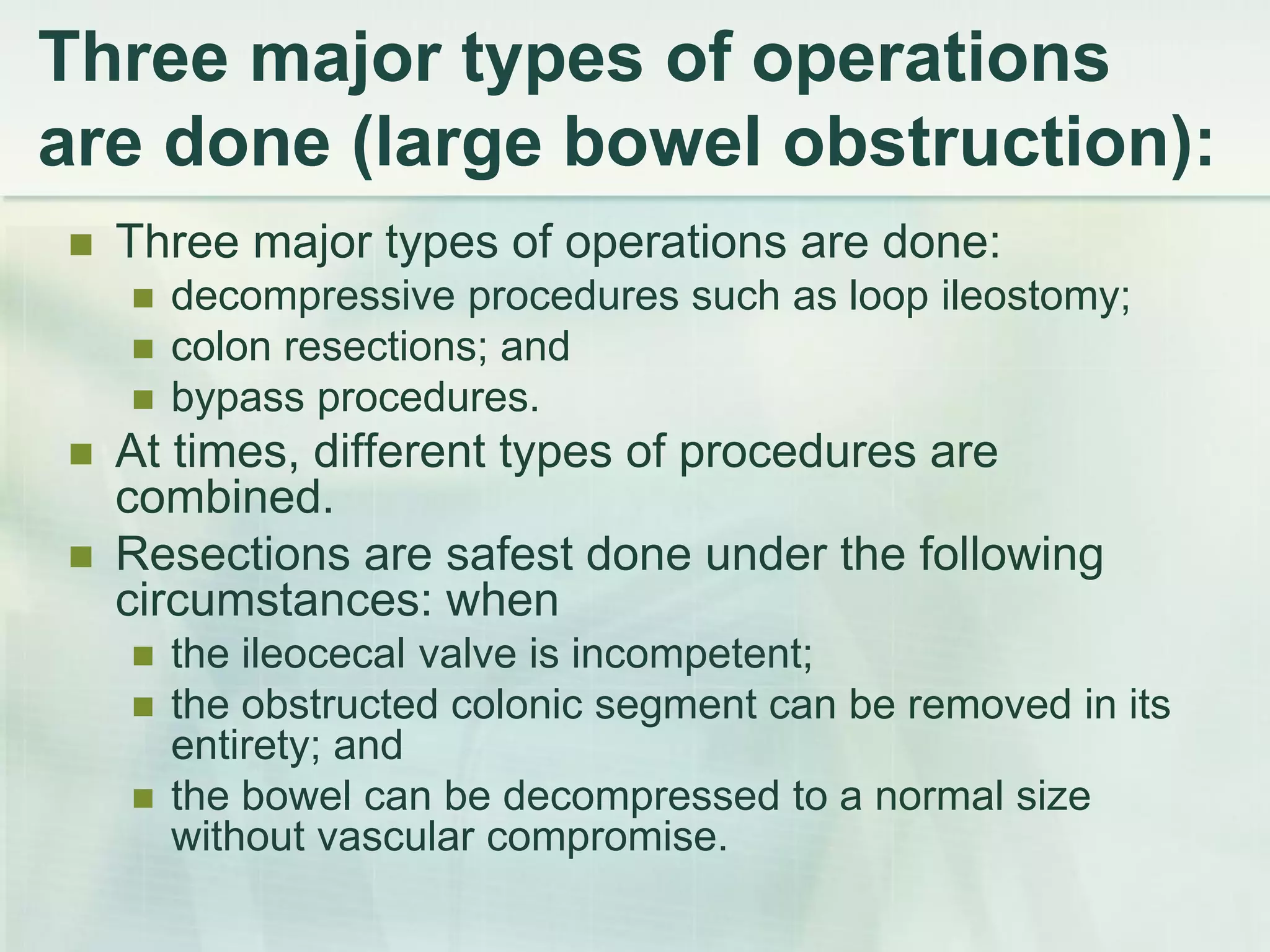 Three major types of operations
are done (large bowel obstruction):
 Three major types of operations are done:
 decompressive procedures such as loop ileostomy;
 colon resections; and
 bypass procedures.
 At times, different types of procedures are
combined.
 Resections are safest done under the following
circumstances: when
 the ileocecal valve is incompetent;
 the obstructed colonic segment can be removed in its
entirety; and
 the bowel can be decompressed to a normal size
without vascular compromise.
 