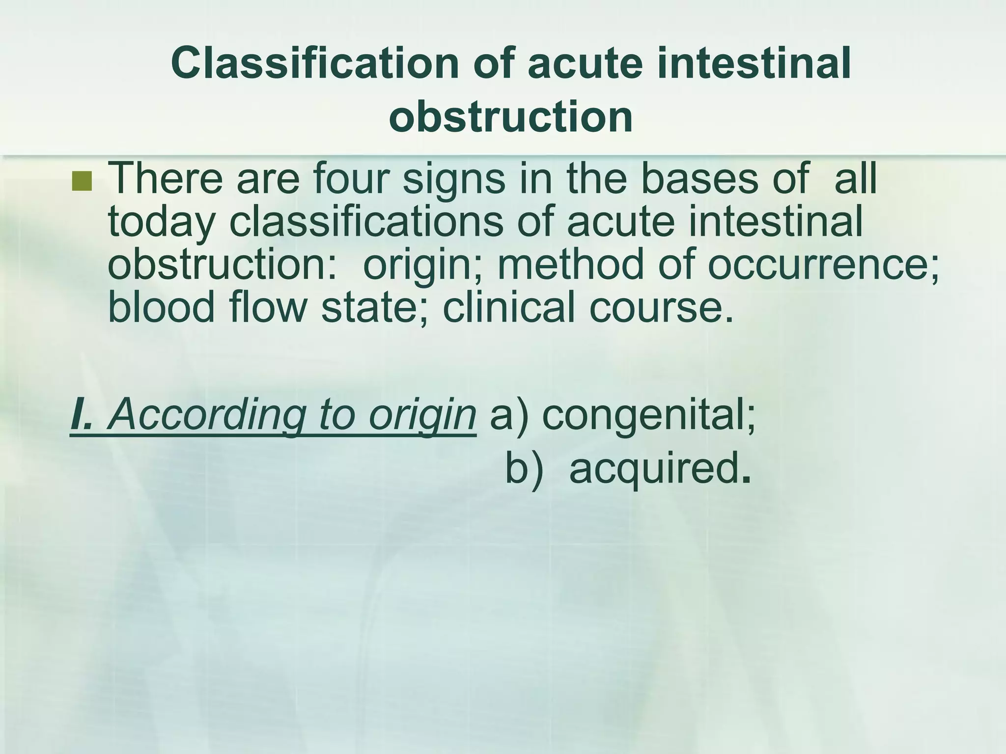 Сlassification of acute intestinal
obstruction
 There are four signs in the bases of all
today classifications of acute intestinal
obstruction: origin; method of occurrence;
blood flow state; clinical course.
I. According to origin а) congenital;
b) acquired.
 