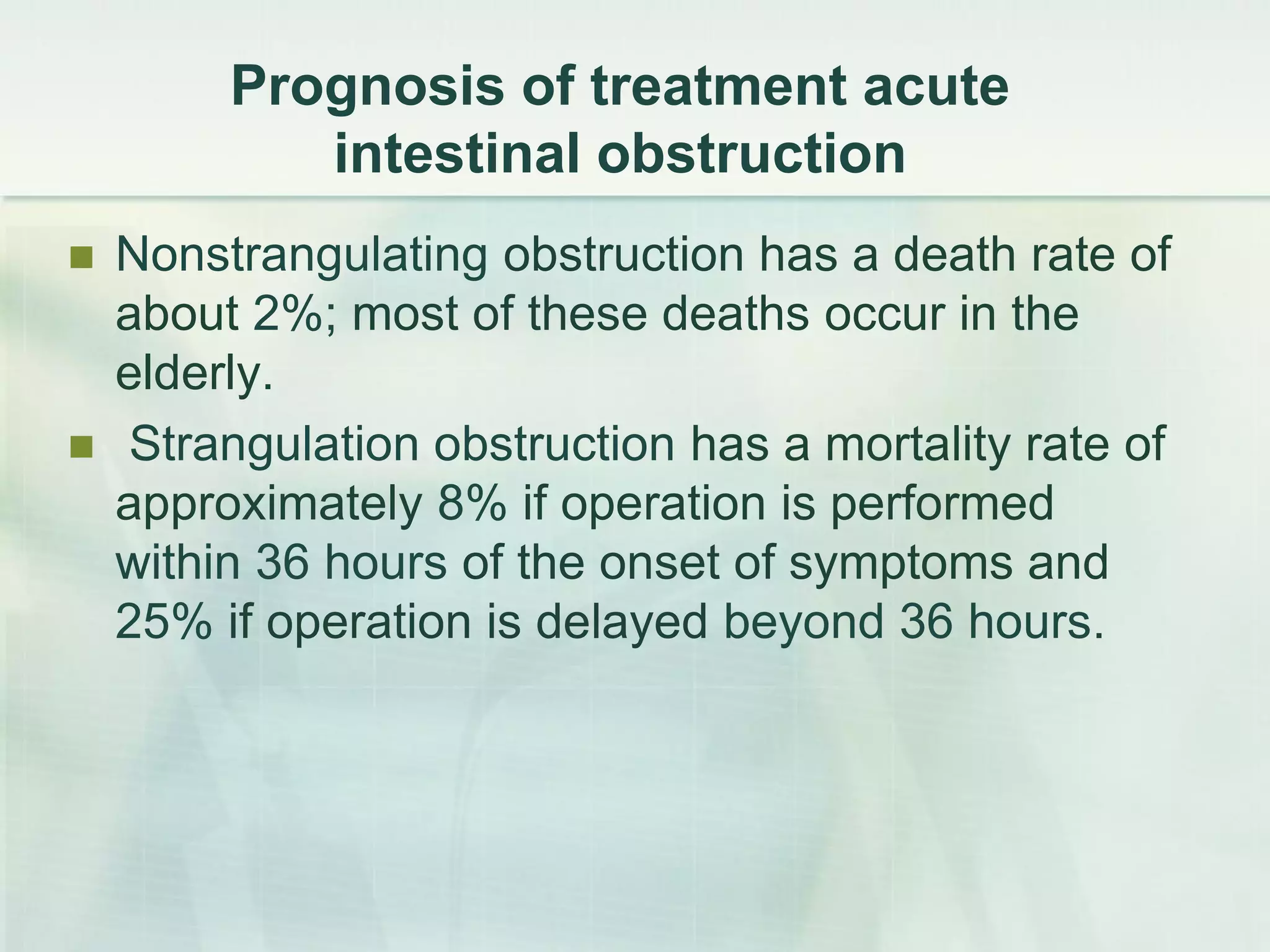 Prognosis of treatment acute
intestinal obstruction
 Nonstrangulating obstruction has a death rate of
about 2%; most of these deaths occur in the
elderly.
 Strangulation obstruction has a mortality rate of
approximately 8% if operation is performed
within 36 hours of the onset of symptoms and
25% if operation is delayed beyond 36 hours.
 