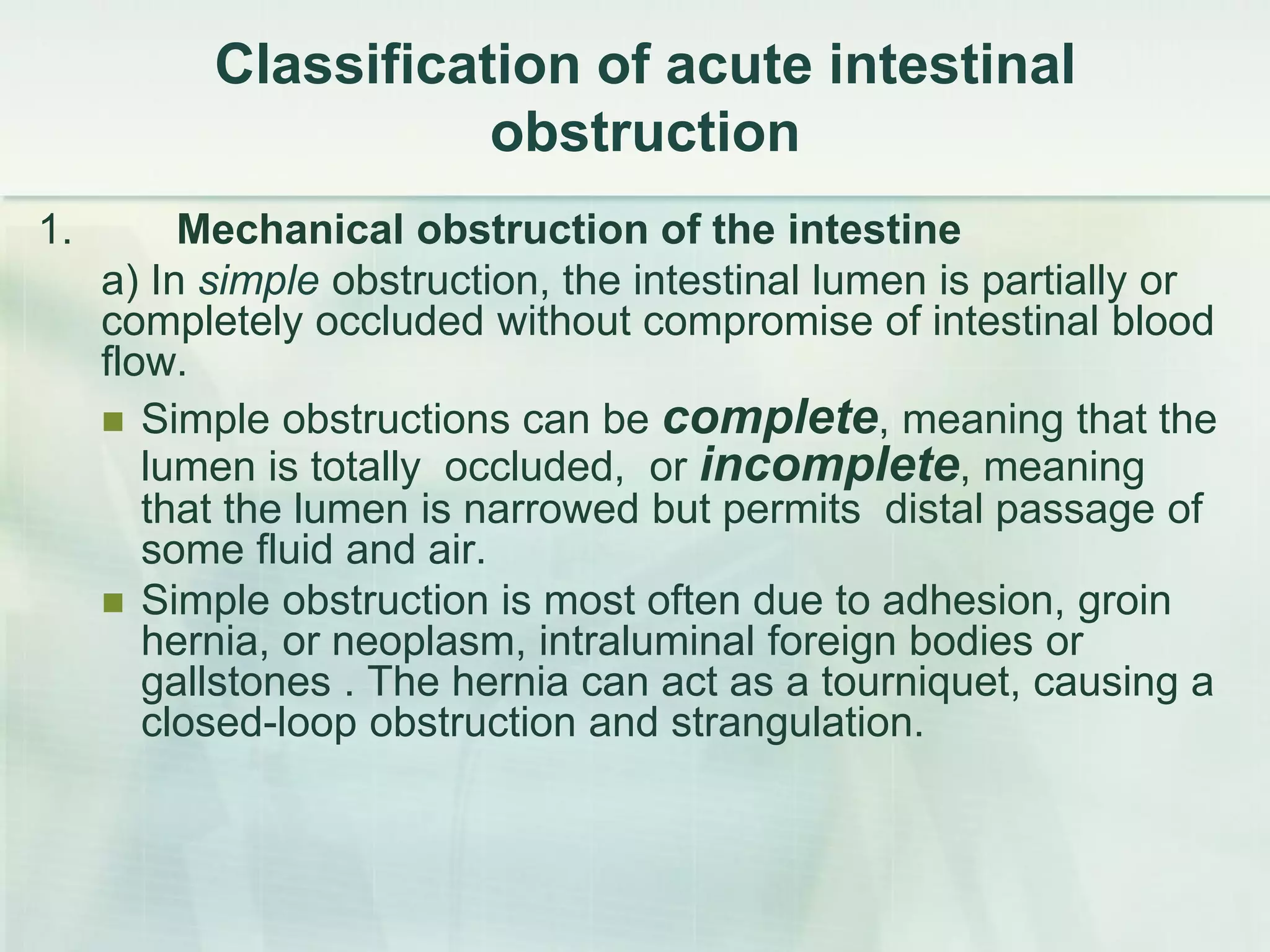 Сlassification of acute intestinal
obstruction
1. Mechanical obstruction of the intestine
a) In simple obstruction, the intestinal lumen is partially or
completely occluded without compromise of intestinal blood
flow.
 Simple obstructions can be complete, meaning that the
lumen is totally occluded, or incomplete, meaning
that the lumen is narrowed but permits distal passage of
some fluid and air.
 Simple obstruction is most often due to adhesion, groin
hernia, or neoplasm, intraluminal foreign bodies or
gallstones . The hernia can act as a tourniquet, causing a
closed-loop obstruction and strangulation.
 