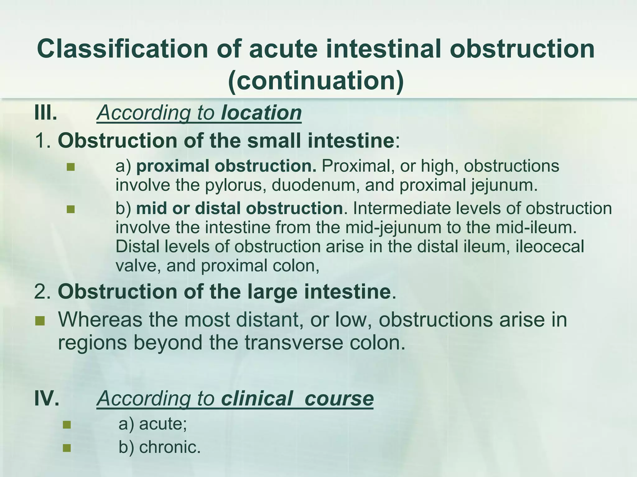 Сlassification of acute intestinal obstruction
(continuation)
III. According to location
1. Obstruction of the small intestine:
 а) proximal obstruction. Proximal, or high, obstructions
involve the pylorus, duodenum, and proximal jejunum.
 b) mid or distal obstruction. Intermediate levels of obstruction
involve the intestine from the mid-jejunum to the mid-ileum.
Distal levels of obstruction arise in the distal ileum, ileocecal
valve, and proximal colon,
2. Obstruction of the large intestine.
 Whereas the most distant, or low, obstructions arise in
regions beyond the transverse colon.
IV. According to clinical course
 а) acute;
 b) chronic.
 