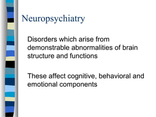 Neuropsychiatry
Disorders which arise from
demonstrable abnormalities of brain
structure and functions
These affect cognitive, behavioral and
emotional components

 