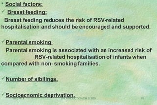 08/27/13 SHO INDUCTION/DR.S.SEN 10
 Social factors:
 Breast feeding:
Breast feeding reduces the risk of RSV-related
hospitalisation and should be encouraged and supported.
Parental smoking:
Parental smoking is associated with an increased risk of
RSV-related hospitalisation of infants when
compared with non- smoking families.
Number of sibilings.
Socioecnomic deprivation.
 
