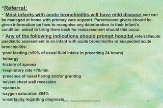 08/27/13 SHO INDUCTION/DR.S.SEN 12
Referral:
Most infants with acute bronchiolitis will have mild disease and can
be managed at home with primary care support. Parents/care givers should be
given information on how to recognise any deterioration in their infant’s
condition ,asked to bring them back for reassessment should this occur.
Any of the following indications should prompt hospital referral/acute
paediatric assessment in an infant with acute bronchiolitis or suspected acute
bronchiolitis:
•poor feeding (<50% of usual fluid intake in preceding 24 hours)
•lethargy
•history of apnoea
•respiratory rate >70/min
•presence of nasal flaring and/or grunting
•severe chest wall recession
•cyanosis
•oxygen saturation ≤94%
•uncertainty regarding diagnosis.
 