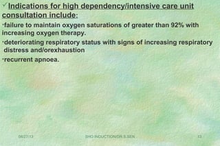 08/27/13 SHO INDUCTION/DR.S.SEN 13
Indications for high dependency/intensive care unit
consultation include:
•failure to maintain oxygen saturations of greater than 92% with
increasing oxygen therapy.
•deteriorating respiratory status with signs of increasing respiratory
distress and/orexhaustion
•recurrent apnoea.
 