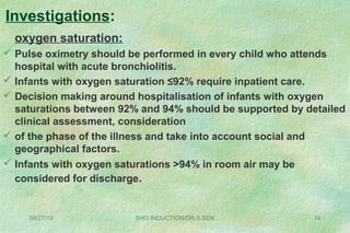 oxygen saturation:
 Pulse oximetry should be performed in every child who attends
hospital with acute bronchiolitis.
 Infants with oxygen saturation ≤92% require inpatient care.
 Decision making around hospitalisation of infants with oxygen
saturations between 92% and 94% should be supported by detailed
clinical assessment, consideration
 of the phase of the illness and take into account social and
geographical factors.
 Infants with oxygen saturations >94% in room air may be
considered for discharge.
08/27/13 SHO INDUCTION/DR.S.SEN 14
Investigations:
 