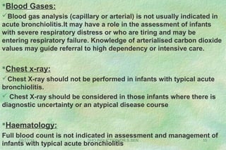 08/27/13 SHO INDUCTION/DR.S.SEN 15
Blood Gases:
Blood gas analysis (capillary or arterial) is not usually indicated in
acute bronchiolitis.It may have a role in the assessment of infants
with severe respiratory distress or who are tiring and may be
entering respiratory failure. Knowledge of arterialised carbon dioxide
values may guide referral to high dependency or intensive care.
Chest x-ray:
Chest X-ray should not be performed in infants with typical acute
bronchiolitis.
 Chest X-ray should be considered in those infants where there is
diagnostic uncertainty or an atypical disease course
Haematology:
Full blood count is not indicated in assessment and management of
infants with typical acute bronchiolitis
 