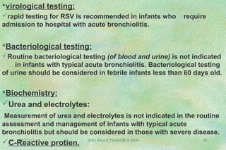 08/27/13 SHO INDUCTION/DR.S.SEN 16
virological testing:
rapid testing for RSV is recommended in infants who require
admission to hospital with acute bronchiolitis.
Bacteriological testing:
Routine bacteriological testing (of blood and urine) is not indicated
in infants with typical acute bronchiolitis. Bacteriological testing
of urine should be considered in febrile infants less than 60 days old.
Biochemistry:
Urea and electrolytes:
Measurement of urea and electrolytes is not indicated in the routine
assessment and management of infants with typical acute
bronchiolitis but should be considered in those with severe disease.
C-Reactive protien.
 
