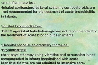 08/27/13 SHO INDUCTION/DR.S.SEN 18
anti-inflammatories:
•Inhaled corticosteroids&oral systemic corticosteroids:are
not recommended for the treatment of acute bronchiolitis
in infants.
inhaled bronchodilators:
•Beta 2 agonists&Anticholenergic:are not recommended for
the treatment of acute bronchiolitis in infants.
Hospital based supplementary therapies:
•Physiotherapy:
chest physiotherapy using vibration and percussion is not
recommended in infants hospitalised with acute
bronchiolitis who are not admitted to intensive care.
 