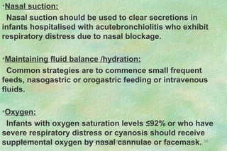 08/27/13 SHO INDUCTION/DR.S.SEN 19
•Nasal suction:
Nasal suction should be used to clear secretions in
infants hospitalised with acutebronchiolitis who exhibit
respiratory distress due to nasal blockage.
•Maintaining fluid balance /hydration:
Common strategies are to commence small frequent
feeds, nasogastric or orogastric feeding or intravenous
fluids.
•Oxygen:
Infants with oxygen saturation levels ≤92% or who have
severe respiratory distress or cyanosis should receive
supplemental oxygen by nasal cannulae or facemask.
 