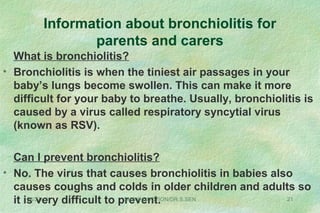 Information about bronchiolitis for
parents and carers
What is bronchiolitis?
• Bronchiolitis is when the tiniest air passages in your
baby’s lungs become swollen. This can make it more
difficult for your baby to breathe. Usually, bronchiolitis is
caused by a virus called respiratory syncytial virus
(known as RSV).
Can I prevent bronchiolitis?
• No. The virus that causes bronchiolitis in babies also
causes coughs and colds in older children and adults so
it is very difficult to prevent.08/27/13 SHO INDUCTION/DR.S.SEN 21
 
