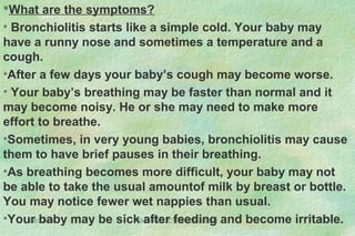 08/27/13 SHO INDUCTION/DR.S.SEN 22
What are the symptoms?
• Bronchiolitis starts like a simple cold. Your baby may
have a runny nose and sometimes a temperature and a
cough.
•After a few days your baby’s cough may become worse.
• Your baby’s breathing may be faster than normal and it
may become noisy. He or she may need to make more
effort to breathe.
•Sometimes, in very young babies, bronchiolitis may cause
them to have brief pauses in their breathing.
•As breathing becomes more difficult, your baby may not
be able to take the usual amountof milk by breast or bottle.
You may notice fewer wet nappies than usual.
•Your baby may be sick after feeding and become irritable.
 