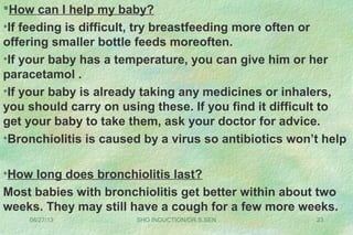 08/27/13 SHO INDUCTION/DR.S.SEN 23
How can I help my baby?
•If feeding is difficult, try breastfeeding more often or
offering smaller bottle feeds moreoften.
•If your baby has a temperature, you can give him or her
paracetamol .
•If your baby is already taking any medicines or inhalers,
you should carry on using these. If you find it difficult to
get your baby to take them, ask your doctor for advice.
•Bronchiolitis is caused by a virus so antibiotics won’t help
•How long does bronchiolitis last?
Most babies with bronchiolitis get better within about two
weeks. They may still have a cough for a few more weeks.
 