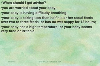 08/27/13 SHO INDUCTION/DR.S.SEN 24
When should I get advice?
•you are worried about your baby;
•your baby is having difficulty breathing;
•your baby is taking less than half his or her usual feeds
over two to three feeds, or has no wet nappy for 12 hours;
•your baby has a high temperature; or your baby seems
very tired or irritable
 