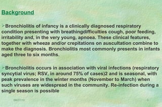 08/27/13 3
Bronchiolitis of infancy is a clinically diagnosed respiratory
condition presenting with breathingdifficulties cough, poor feeding,
irritability and, in the very young, apnoea. These clinical features,
together with wheeze and/or crepitations on auscultation combine to
make the diagnosis. Bronchiolitis most commonly presents in infants
aged three to six months.
Bronchiolitis occurs in association with viral infections (respiratory
syncytial virus; RSV, in around 75% of cases)2 and is seasonal, with
peak prevalence in the winter months (November to March) when
such viruses are widespread in the community. Re-infection during a
single season is possible
Background
 