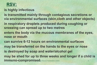RSV:
is highly infectious
is transmitted mainly through contagious secretions or
via environmental surfaces (skin,cloth and other objects)
in respiratory droplets produced during coughing or
sneezing can spread up to two metres
enters the body via the mucous membranes of the eyes,
nose or mouth
can survive 6-12 hours on environmental surfaces
may be transferred on the hands to the eyes or nose
is destroyed by soap and water/alcohol gel
may be shed for up to three weeks and longer if a child is
immuno-compromised.08/27/13 SHO INDUCTION/DR.S.SEN 4
 