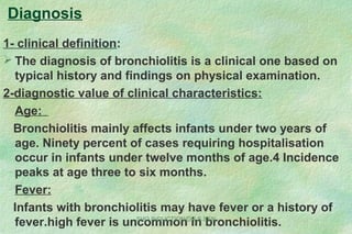 Diagnosis
1- clinical definition:
 The diagnosis of bronchiolitis is a clinical one based on
typical history and findings on physical examination.
2-diagnostic value of clinical characteristics:
Age:
Bronchiolitis mainly affects infants under two years of
age. Ninety percent of cases requiring hospitalisation
occur in infants under twelve months of age.4 Incidence
peaks at age three to six months.
Fever:
Infants with bronchiolitis may have fever or a history of
fever.high fever is uncommon in bronchiolitis.SHO INDUCTION/DR.S.SEN
 