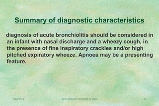 Summary of diagnostic characteristics
diagnosis of acute bronchiolitis should be considered in
an infant with nasal discharge and a wheezy cough, in
the presence of fine inspiratory crackles and/or high
pitched expiratory wheeze. Apnoea may be a presenting
feature.
08/27/13 SHO INDUCTION/DR.S.SEN 8
 