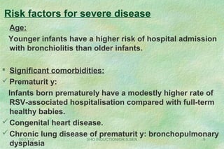 Risk factors for severe disease
Age:
Younger infants have a higher risk of hospital admission
with bronchiolitis than older infants.
 Significant comorbidities:
Prematurit y:
Infants born prematurely have a modestly higher rate of
RSV-associated hospitalisation compared with full-term
healthy babies.
Congenital heart disease.
Chronic lung disease of prematurit y: bronchopulmonary
dysplasia
08/27/13 SHO INDUCTION/DR.S.SEN 9
 