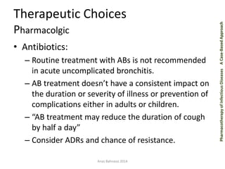 Pharmacotherapy of Infectious Diseases A Case-Based Approach 
Therapeutic Choices 
Pharmacolgic 
• Antibiotics: 
– Routine treatment with ABs is not recommended 
in acute uncomplicated bronchitis. 
– AB treatment doesn’t have a consistent impact on 
the duration or severity of illness or prevention of 
complications either in adults or children. 
– “AB treatment may reduce the duration of cough 
by half a day” 
– Consider ADRs and chance of resistance. 
Anas Bahnassi 2014 
 
