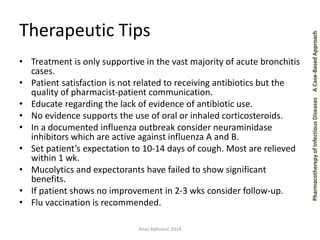 Pharmacotherapy of Infectious Diseases A Case-Based Approach 
Therapeutic Tips 
• Treatment is only supportive in the vast majority of acute bronchitis 
cases. 
• Patient satisfaction is not related to receiving antibiotics but the 
quality of pharmacist-patient communication. 
• Educate regarding the lack of evidence of antibiotic use. 
• No evidence supports the use of oral or inhaled corticosteroids. 
• In a documented influenza outbreak consider neuraminidase 
inhibitors which are active against influenza A and B. 
• Set patient’s expectation to 10-14 days of cough. Most are relieved 
within 1 wk. 
• Mucolytics and expectorants have failed to show significant 
benefits. 
• If patient shows no improvement in 2-3 wks consider follow-up. 
• Flu vaccination is recommended. 
Anas Bahnassi 2014 
 