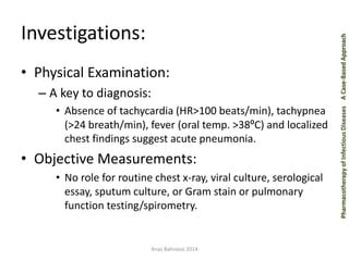 Pharmacotherapy of Infectious Diseases A Case-Based Approach 
Investigations: 
• Physical Examination: 
– A key to diagnosis: 
• Absence of tachycardia (HR>100 beats/min), tachypnea 
(>24 breath/min), fever (oral temp. >38ºC) and localized 
chest findings suggest acute pneumonia. 
• Objective Measurements: 
• No role for routine chest x-ray, viral culture, serological 
essay, sputum culture, or Gram stain or pulmonary 
function testing/spirometry. 
Anas Bahnassi 2014 
 
