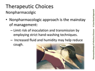 Pharmacotherapy of Infectious Diseases A Case-Based Approach 
Therapeutic Choices 
Nonpharmacolgic 
• Nonpharmacologic approach is the mainstay 
of management: 
– Limit risk of inoculation and transmission by 
employing strict hand-washing techniques. 
– Increased fluid and humidity may help reduce 
cough. 
Anas Bahnassi 2014 
 