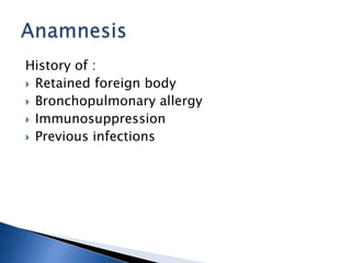 History of :
 Retained foreign body
 Bronchopulmonary allergy
 Immunosuppression
 Previous infections
 