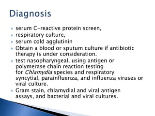  serum C-reactive protein screen,
 respiratory culture,
 serum cold agglutinin
 Obtain a blood or sputum culture if antibiotic
therapy is under consideration.
 test nasopharyngeal, using antigen or
polymerase chain reaction testing
for Chlamydia species and respiratory
syncytial, parainfluenza, and influenza viruses or
viral culture.
 Gram stain, chlamydial and viral antigen
assays, and bacterial and viral cultures.
 
