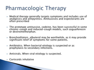  Medical therapy generally targets symptoms and includes use of
analgesics and antipyretics. Antitussives and expectorants are
often prescribed
 The prototype antitussive, codeine, has been successful in some
chronic-cough and induced-cough models, such asguaifenesin
or dextromethorphan.
 Bronchodilators ,albuterol may be worthwhile, as it may provide
significant relief of symptoms for some patients.
 Antibiotics. When bacterial etiology is suspected or as
prophylaxis to secondary infections.
 Antivirals. When viral etiology is suspected.
 Corticoids inhalative
 