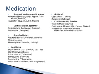  Analgesic and antipyretic agents
Acetaminophen (Tylenol, Aspirin-Free
Anacin, Feverall)
Ibuprofen (Ibuprin, Advil, Motrin)
 Corticosteroids, systemic
Prednisolone (Pediapred, Orapred)
Prednisone (Sterapred)
 Bronchodilators
Albuterol sulfate (Proventil, Ventolin)
Metaproterenol
Theophylline (Theo-24, Uniphyl)
 Antibiotics
Erythromycin (EES, E-Mycin, Ery-Tab)
Clarithromycin (Biaxin)
Azithromycin (Zithromax)
Tetracycline (Sumycin)
Doxycycline (Vibramycin)
Amoxicillin-clavulanic acid (Augmentin)
 Antivirals
Oseltamivir (Tamiflu)
Zanamivir (Relenza)
 Corticosteroids, inhaled
Beclomethasone (Qvar)
Fluticasone (Flovent HFA, Flovent Diskus)
Budesonide inhaled (Pulmicort
Flexhaler, Pulmicort Respules)
 