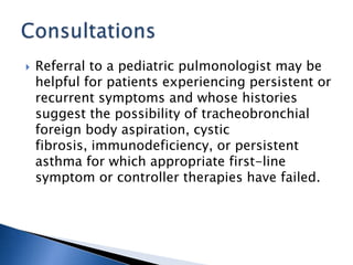  Referral to a pediatric pulmonologist may be
helpful for patients experiencing persistent or
recurrent symptoms and whose histories
suggest the possibility of tracheobronchial
foreign body aspiration, cystic
fibrosis, immunodeficiency, or persistent
asthma for which appropriate first-line
symptom or controller therapies have failed.
 