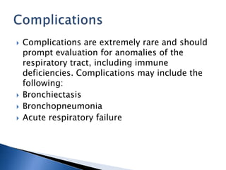  Complications are extremely rare and should
prompt evaluation for anomalies of the
respiratory tract, including immune
deficiencies. Complications may include the
following:
 Bronchiectasis
 Bronchopneumonia
 Acute respiratory failure
 