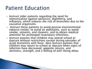  Instruct older patients regarding the need for
immunization against pertussis, diphtheria, and
influenza, which reduces the risk of bronchitis due to the
causative organisms.
 Instruct these patients to avoid passive environmental
tobacco smoke; to avoid air pollutants, such as wood
smoke, solvents, and cleaners; and to obtain medical
attention for prolonged respiratory infections.
 Instruct parents that children may attend school or
daycare without restrictions except during episodes of
acute bronchitis with fever. Also instruct parents that
children may return to school or daycare when signs of
infection have decreased, appetite returns, and
alertness, strength, and a feeling of well-being allow.
 