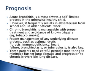  Acute bronchitis is almost always a self-limited
process in the otherwise healthy child.
 However, it frequently results in absenteeism from
school and, in older patients, work.
 Chronic bronchitis is manageable with proper
treatment and avoidance of known triggers
(eg, tobacco smoke).
 Proper management of any underlying disease
process, such as asthma, cystic
fibrosis, immunodeficiency, heart
failure, bronchiectasis, or tuberculosis, is also key.
 These patients need careful periodic monitoring to
minimize further lung damage and progression to
chronic irreversible lung disease.
 