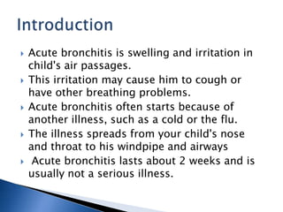  Acute bronchitis is swelling and irritation in
child's air passages.
 This irritation may cause him to cough or
have other breathing problems.
 Acute bronchitis often starts because of
another illness, such as a cold or the flu.
 The illness spreads from your child's nose
and throat to his windpipe and airways
 Acute bronchitis lasts about 2 weeks and is
usually not a serious illness.
 