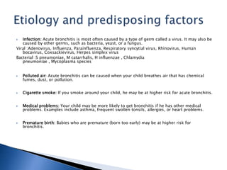  Infection: Acute bronchitis is most often caused by a type of germ called a virus. It may also be
caused by other germs, such as bacteria, yeast, or a fungus.
Viral :Adenovirus, Influenza, Parainfluenza, Respiratory syncytial virus, Rhinovirus, Human
bocavirus, Coxsackievirus, Herpes simplex virus
Bacterial :S pneumoniae, M catarrhalis, H influenzae , Chlamydia
pneumoniae , Mycoplasma species
 Polluted air: Acute bronchitis can be caused when your child breathes air that has chemical
fumes, dust, or pollution.
 Cigarette smoke: If you smoke around your child, he may be at higher risk for acute bronchitis.
 Medical problems: Your child may be more likely to get bronchitis if he has other medical
problems. Examples include asthma, frequent swollen tonsils, allergies, or heart problems.
 Premature birth: Babies who are premature (born too early) may be at higher risk for
bronchitis.
 