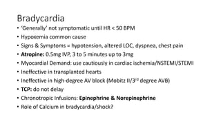 Bradycardia
• ‘Generally’ not symptomatic until HR < 50 BPM
• Hypoxemia common cause
• Signs & Symptoms = hypotension, altered LOC, dyspnea, chest pain
• Atropine: 0.5mg IVP, 3 to 5 minutes up to 3mg
• Myocardial Demand: use cautiously in cardiac ischemia/NSTEMI/STEMI
• Ineffective in transplanted hearts
• Ineffective in high-degree AV block (Mobitz II/3rd degree AVB)
• TCP: do not delay
• Chronotropic Infusions: Epinephrine & Norepinephrine
• Role of Calcium in bradycardia/shock?
 