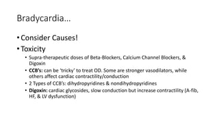 Bradycardia…
• Consider Causes!
• Toxicity
• Supra-therapeutic doses of Beta-Blockers, Calcium Channel Blockers, &
Digoxin
• CCB’s: can be ‘tricky’ to treat OD. Some are stronger vasodilators, while
others affect cardiac contractility/conduction
• 2 Types of CCB’s: dihydropyridines & nondihydropyridines
• Digoxin: cardiac glycosides, slow conduction but increase contractility (A-fib,
HF, & LV dysfunction)
 