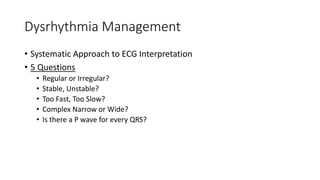 Dysrhythmia Management
• Systematic Approach to ECG Interpretation
• 5 Questions
• Regular or Irregular?
• Stable, Unstable?
• Too Fast, Too Slow?
• Complex Narrow or Wide?
• Is there a P wave for every QRS?
 
